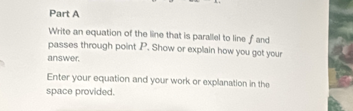 Write an equation of the line that is parallel to line fand
passes through point P. Show or explain how you got your 
answer. 
Enter your equation and your work or explanation in the 
space provided.