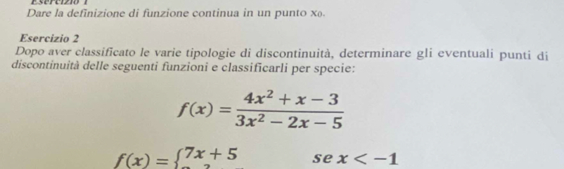 Dare la definizione di funzione continua in un punto x.
Esercizio 2
Dopo aver classificato le varie tipologie di discontinuità, determinare gli eventuali punti di
discontinuità delle seguenti funzioni e classificarli per specie:
f(x)= (4x^2+x-3)/3x^2-2x-5 
f(x)=beginarrayl 7x+5endarray. se x