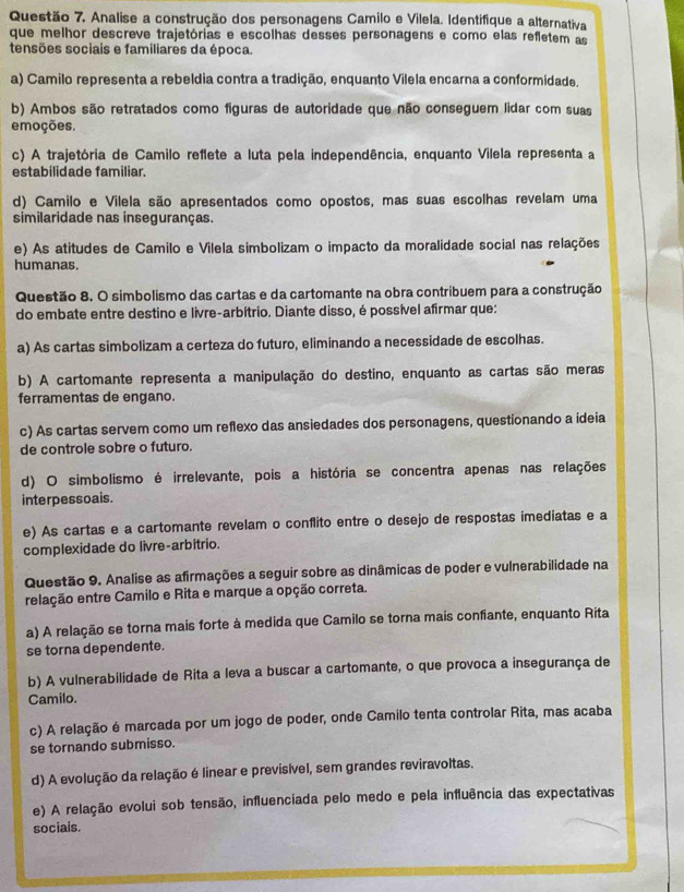 Questão 7, Analise a construção dos personagens Camilo e Vilela. Identifique a alternativa
que melhor descreve trajetórias e escolhas desses personagens e como elas refletem as
tensões sociais e familiares da época.
a) Camilo representa a rebeldia contra a tradição, enquanto Vilela encarna a conformidade,
b) Ambos são retratados como figuras de autoridade que não conseguem lidar com suas
emoções.
c) A trajetória de Camilo reflete a luta pela independência, enquanto Vilela representa a
estabilidade familiar.
d) Camilo e Vilela são apresentados como opostos, mas suas escolhas revelam uma
similaridade nas inseguranças.
e) As atitudes de Camilo e Vilela simbolizam o impacto da moralidade social nas relações
humanas.
Questão 8. O simbolismo das cartas e da cartomante na obra contribuem para a construção
do embate entre destino e livre-arbítrio. Diante disso, é possível afirmar que:
a) As cartas simbolizam a certeza do futuro, eliminando a necessidade de escolhas.
b) A cartomante representa a manipulação do destino, enquanto as cartas são meras
ferramentas de engano.
c) As cartas servem como um reflexo das ansiedades dos personagens, questionando a ideia
de controle sobre o futuro.
d) O simbolismo é irrelevante, pois a história se concentra apenas nas relações
interpessoais.
e) As cartas e a cartomante revelam o conflito entre o desejo de respostas imediatas e a
complexidade do livre-arbitrio.
Questão 9. Analise as afirmações a seguir sobre as dinâmicas de poder e vulnerabilidade na
relação entre Camilo e Rita e marque a opção correta.
a) A relação se torna mais forte à medida que Camilo se torna mais confiante, enquanto Rita
se torna dependente.
b) A vulnerabilidade de Rita a leva a buscar a cartomante, o que provoca a insegurança de
Camilo.
c) A relação é marcada por um jogo de poder, onde Camilo tenta controlar Rita, mas acaba
se tornando submisso.
d) A evolução da relação é linear e previsível, sem grandes reviravoltas.
e) A relação evolui sob tensão, influenciada pelo medo e pela influência das expectativas
socials.