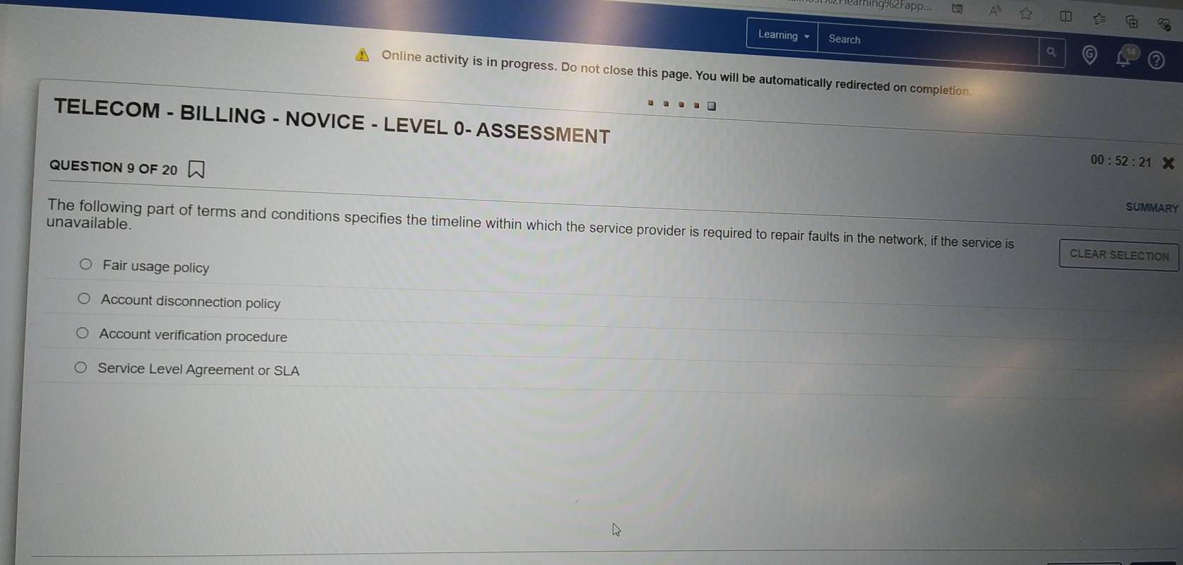 aming%2Fapp..
Learning Search
。
Online activity is in progress. Do not close this page. You will be automatically redirected on completion.
TELECOM - BILLING - NOVICE - LEVEL 0- ASSESSMENT
QUESTION 9 OF 20
00:52:21 
SUMMARY
unavailable.
The following part of terms and conditions specifies the timeline within which the service provider is required to repair faults in the network, if the service is CLEAR SELECTION
Fair usage policy
Account disconnection policy
Account verification procedure
Service Level Agreement or SLA