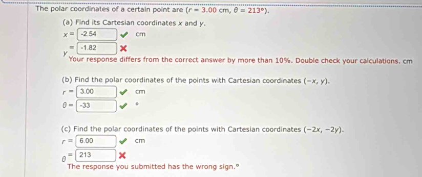 The polar coordinates of a certain point are (r=3.00cm, θ =213°). 
(a) Find its Cartesian coordinates x and y.
x=-2.54 cm
=-1.82*
Your response differs from the correct answer by more than 10%. Double check your calculations. cm
(b) Find the polar coordinates of the points with Cartesian coordinates (-x,y).
r=|3.00 cm
θ =-33 。 
(c) Find the polar coordinates of the points with Cartesian coordinates (-2x,-2y).
r=6.00 cm
θ =213
The response you submitted has the wrong sign.°