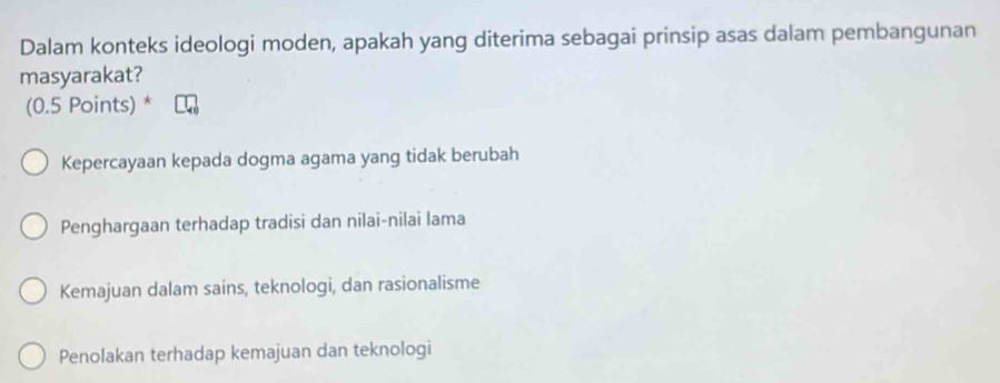 Dalam konteks ideologi moden, apakah yang diterima sebagai prinsip asas dalam pembangunan
masyarakat?
(0.5 Points) *
Kepercayaan kepada dogma agama yang tidak berubah
Penghargaan terhadap tradisi dan nilai-nilai lama
Kemajuan dalam sains, teknologi, dan rasionalisme
Penolakan terhadap kemajuan dan teknologi