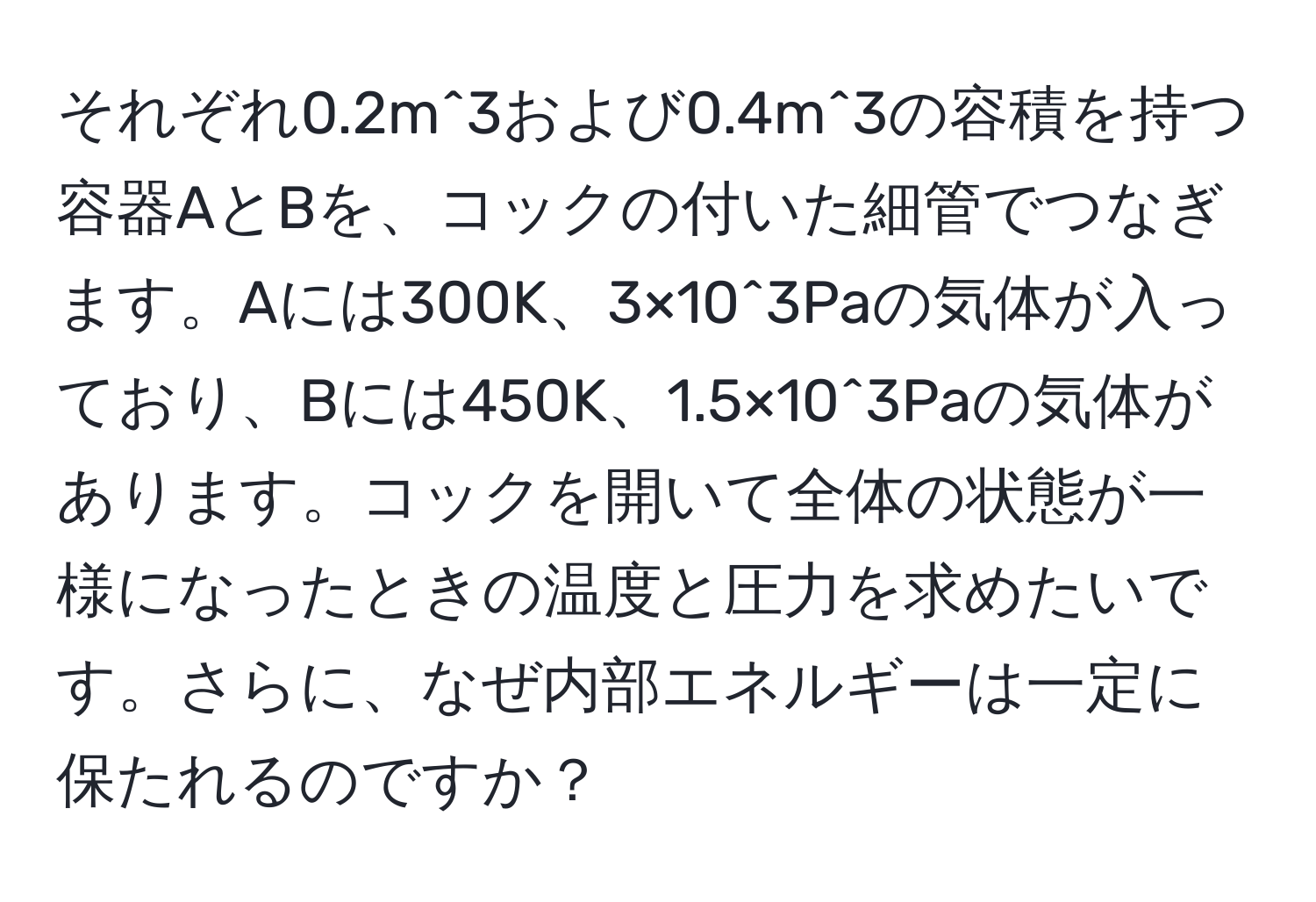 それぞれ0.2m^3および0.4m^3の容積を持つ容器AとBを、コックの付いた細管でつなぎます。Aには300K、3×10^3Paの気体が入っており、Bには450K、1.5×10^3Paの気体があります。コックを開いて全体の状態が一様になったときの温度と圧力を求めたいです。さらに、なぜ内部エネルギーは一定に保たれるのですか？