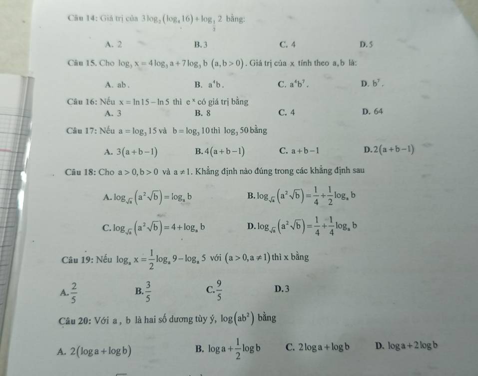 Giá trị của 3log _2(log _416)+log _ 1/2 2 bằng:
A. 2 B. 3 C. 4 D. 5
Câu 15. Cho log _3x=4log _3a+7log _3b(a,b>0). Giá trị của x tính theo a, b là:
A. ab . B. a^4b. C. a^4b^7. D. b^7.
Câu 16: Nếu x=ln 15-ln 5 thì e^xcdot c giá trị bằng
A. 3 B. 8 C. 4 D. 64
Câu 17: Nếu a=log _315 và b=log _310 thì log _3 50 bằng
A. 3(a+b-1) B. 4(a+b-1) C. a+b-1 D. 2(a+b-1)
Câu 18: Cho a>0,b>0 và a!= 1. Khẳng định nào đúng trong các khẳng định sau
A. log _sqrt(a)(a^2sqrt(b))=log _ab log _sqrt(a)(a^2sqrt(b))= 1/4 + 1/2 log _ab
B.
C. log _sqrt(a)(a^2sqrt(b))=4+log _ab D. log _sqrt(a)(a^2sqrt(b))= 1/4 + 1/4 log _ab
Câu 19: Nếu log _ax= 1/2 log _a9-log _a5 với (a>0,a!= 1) thì x bằng
A.  2/5   3/5   9/5  D. 3
B.
C.
Câu 20: Với a , b là hai số dương tùy ý, log (ab^2) bằng
A. 2(log a+log b)
B. log a+ 1/2 log b C. 2log a+log b D. log a+2log b