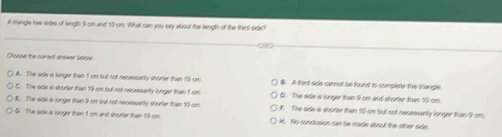 A tangle has sides of leugh 9 an and 10 am. What can you say about the leugh of the fird side?
Orecse the comect anower selcu
A. Th ode a lnger than 1 am but ant necessenly sharter than 10 cm. B. A tind ado comel be found to compiste the bangle.
C. The ade is shoter then 10 an but not necesserly bnger thin 1 cm. D. The arde is longer tn 9 an and shorter than 10 am.
E. The sido is langer than 6 am but not recesently sbarter than 10 am F. The ado is shorter than 10 om tad not nocsssertly longer tram C am
C. The arto s longer than 1 ca and shuter then 10 ar. Ai. No conclusion can be made shou the other side.