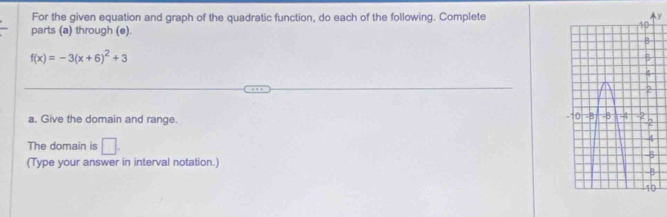 For the given equation and graph of the quadratic function, do each of the following. Completey 
parts (a) through (e)
f(x)=-3(x+6)^2+3
a. Give the domain and range. 
The domain is □. 
(Type your answer in interval notation.)