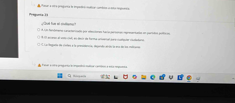 Pasar a otra pregunta le impedirá realizar cambios a esta respuesta.
Pregunta 23
¿Qué fue el civilismo?
A. Un fenómeno caracterizado por elecciones hacia personas representadas en partidos políticos.
B. El acceso al voto civil, es decir de forma universal para cualquier ciudadano.
C. La llegada de civiles a la presidencia, dejando atrás la era de los militares
Pasar a otra pregunta le impedirá realizar cambios a esta respuesta.
Búsqueda