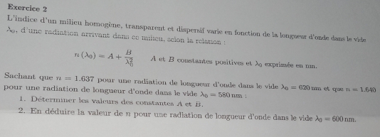 L'indice d'un milieu homogène, transparent et dispersif varie en fonction de la longueur d'onde dans le vide 
A, d'une radiation arrivant dans ee milieu, selon la relation s
n(lambda _0)=A+frac B(lambda _0)^2 A et B constantes positives et À exprimée en un. 
Sachant que n=1.637 pour une radiation de longueur d'onde dans le vide lambda _0=620mm et que n=1.640
pour une radiation de longueur d'onde dans le vide lambda _0=580nm
1. Déterminer les valeurs des constantes A et B. 
2. En déduire la valeur de n pour une radlation de longueur d'onde dans le vide lambda _0=600nm.