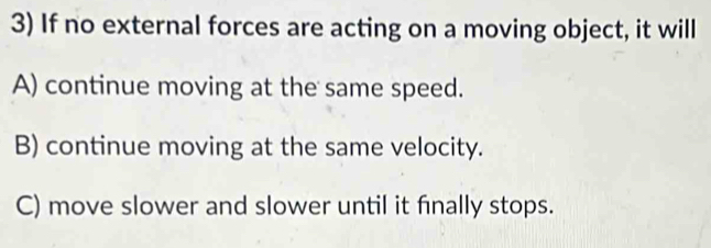 If no external forces are acting on a moving object, it will
A) continue moving at the same speed.
B) continue moving at the same velocity.
C) move slower and slower until it finally stops.