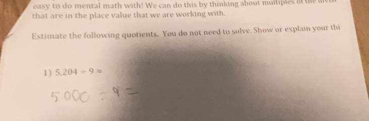 easy to do mental math with! We can do this by thinking about multiples of the u 
that are in the place value that we are working with. 
Estimate the following quotients. You do not need to solve. Show or explain your thi 
1) 5.204/ 9approx