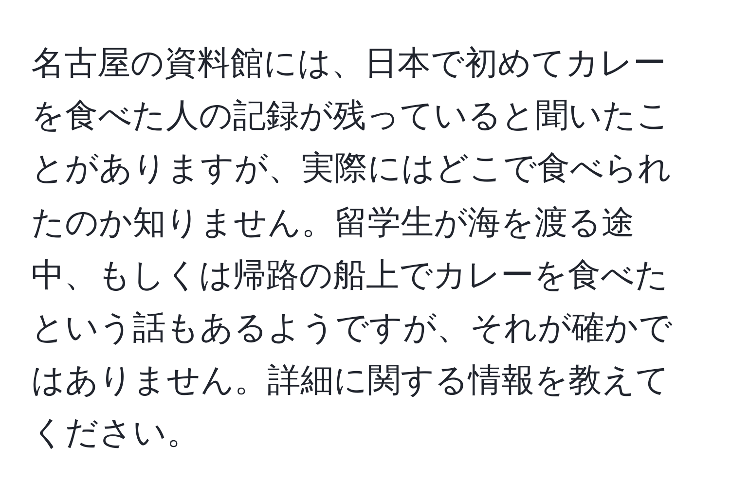 名古屋の資料館には、日本で初めてカレーを食べた人の記録が残っていると聞いたことがありますが、実際にはどこで食べられたのか知りません。留学生が海を渡る途中、もしくは帰路の船上でカレーを食べたという話もあるようですが、それが確かではありません。詳細に関する情報を教えてください。