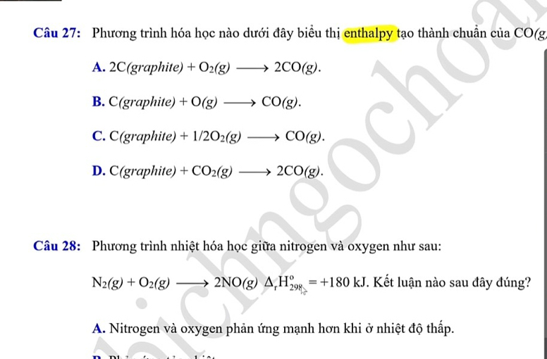 Phương trình hóa học nào dưới đây biểu thị enthalpy tạo thành chuẩn của CO(g
A. 2C(graphite) +O_2(g)to 2CO(g).
B. C(gr aphite 1 +O(g)to CO(g).
C. C(graphite) +1/2O_2(g)to CO(g).
D. C(graphite) +CO_2(g)to 2CO(g). 
Câu 28: Phương trình nhiệt hóa học giữa nitrogen và oxygen như sau:
N_2(g)+O_2(g)to 2NO(g)△ _rH_(298)°=+180kJ. Kết luận nào sau đây đúng?
A. Nitrogen và oxygen phản ứng mạnh hơn khi ở nhiệt độ thấp.