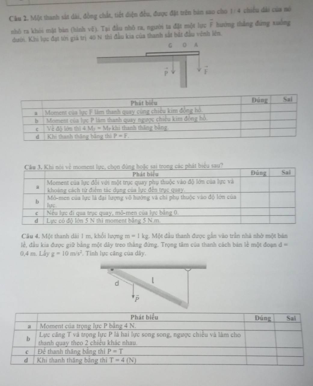 Một thanh sát dài, đồng chất, tiết diện đều, được đặt trên bản sao cho 1/ 4 chiếu dài của nó
nhô ra khỏi mặt bản (hình vẽ). Tại đầu nhô ra, người ta đặt một lực overline F hướng thǎng đứng xuởng
dưới. Khi lực đạt tới giá trị 40 N thì đầu kia của thanh sắt bắt đầu vênh lên.
t biểu sau?
Câu 4. Một thanh dài 1 m, khối lượng m=1kg;. Một đầu thanh được gắn vào trần nhà nhờ một bản
lề, đầu kia được giữ bằng một dây treo thăng đứng. Trọng tâm của thanh cách bản lề một đoạn d=
0,4 m. Lấy g=10m/s^2. Tính lực căng của dây.
d l
P