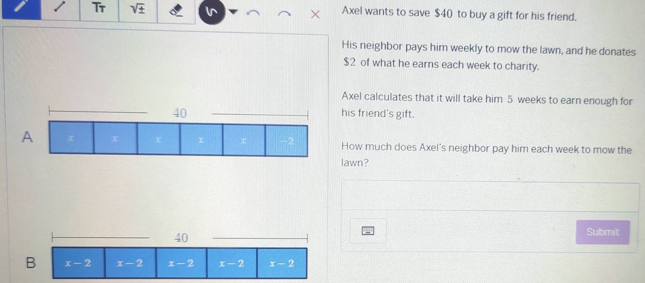 Tr sqrt(± ) Axel wants to save $40 to buy a gift for his friend.
His neighbor pays him weekly to mow the lawn, and he donates
$2 of what he earns each week to charity.
Axel calculates that it will take him 5 weeks to earn enough for
his friend's gift.
How much does Axel's neighbor pay him each week to mow the
lawn?
40
Submit
B x-2 x-2 x-2 x-2 x-2