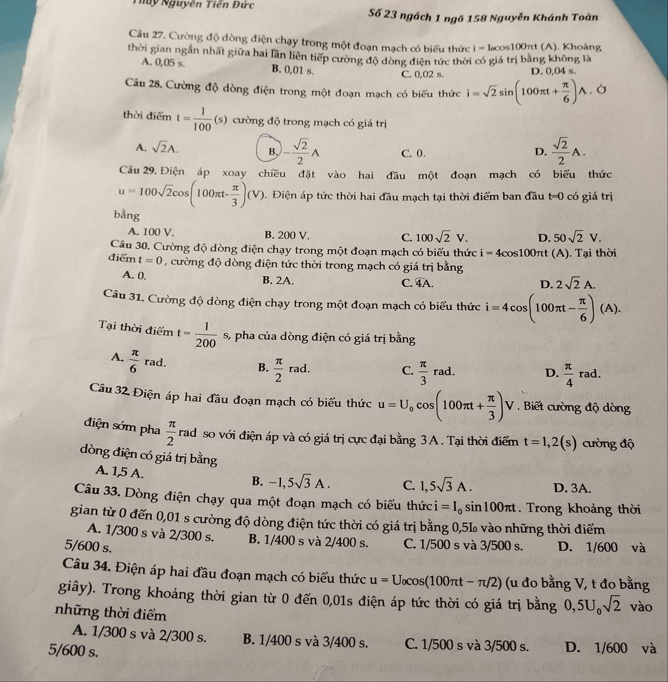Thuy Nguyên Tiên Đức
Số 23 ngách 1 ngõ 158 Nguyễn Khánh Toàn
Câu 27. Cường độ dòng điện chạy trong một đoạn mạch có biểu thức i=I_o cos 00π t (A). Khoảng
thời gian ngắn nhất giữa hai lần liên tiếp cường độ dòng điện tức thời có giá trị bằng không là
A. 0,05 s. B. 0,01 s. D. 0,04 s.
C. 0,02 s.
Câu 28. Cường độ dòng điện trong một đoạn mạch có biểu thức i=sqrt(2)sin (100π t+ π /6 )A .. Ở
thời điểm t= 1/100 (s) cường độ trong mạch có giá trị
A. sqrt(2)A. C. 0. D.  sqrt(2)/2 A.
B, - sqrt(2)/2 A
Câu 29. Điện áp xoay chiều đặt vào hai đầu một đoạn mạch có biểu thức
u=100sqrt(2)cos (100π t- π /3 )(V).  Điện áp tức thời hai đầu mạch tại thời điểm ban đầu t =0 có giá trị
bằng
A. 100 V. B. 200 V.
C. 100sqrt(2)V. 50sqrt(2)V.
D.
Câu 30. Cường độ dòng điện chạy trong một đoạn mạch có biểu thức ở i=4cos 100π t (A). Tại thời
điểm t=0 , cường độ dòng điện tức thời trong mạch có giá trị bằng
A. 0. B. 2A.
C. widehat 4A. D. 2sqrt(2)A.
Câu 31. Cường độ dòng điện chạy trong một đoạn mạch có biểu thức i=4cos (100π t- π /6 )(A).
Tại thời điểm t= 1/200  s, pha của dòng điện có giá trị bằng
A.  π /6  rad.
B.  π /2 rad.  π /3 rad.
C.
D.  π /4 rad.
Câu 32. Điện áp hai đầu đoạn mạch có biểu thức u=U_0cos (100π t+ π /3 )V *  Biết cường độ dòng
I
điện sớm pha  π /2  rad so với điện áp và có giá trị cực đại bằng 3A. Tại thời điểm t=1,2(s) cường độ
dòng điện có giá trị bằng
A. 1,5 A.
C.
B. -1,5sqrt(3)A. 1,5sqrt(3)A. D. 3A.
Câu 33. Dòng điện chạy qua một đoạn mạch có biểu thức i=I_0sin 100π t. Trong khoảng thời
gian từ 0 đến 0,01 s cường độ dòng điện tức thời có giá trị bằng 0,5L vào những thời điểm
A. 1/300 s và 2/300 s. B. 1/400 s và 2/400 s. C. 1/500 s và 3/500 s.
5/600 s. D. 1/600 và
Câu 34. Điện áp hai đầu đoạn mạch có biểu thức u=U_0cos (100π t-π /2) (u đo bằng V, t đo bằng
giây). Trong khoảng thời gian từ 0 đến 0,01s điện áp tức thời có giá trị bằng 0,5U_0sqrt(2) vào
những thời điểm
A. 1/300 s và 2/300 s. B. 1/400 s và 3/400 s. C. 1/500 s và 3/500 s.
5/600 s. D. 1/600 và