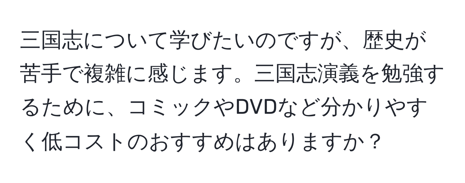 三国志について学びたいのですが、歴史が苦手で複雑に感じます。三国志演義を勉強するために、コミックやDVDなど分かりやすく低コストのおすすめはありますか？