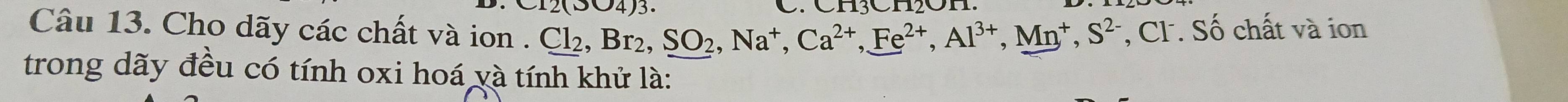 12(304)3. 
Câu 13. Cho dãy các chất và ion . ( Cl_2, Br_2, SO_2, Na^+, Ca^(2+), Fe^(2+), Al^(3+), Mn^+, S^(2-) , Cl. Số chất và ion 
trong dãy đều có tính oxi hoá và tính khử là: