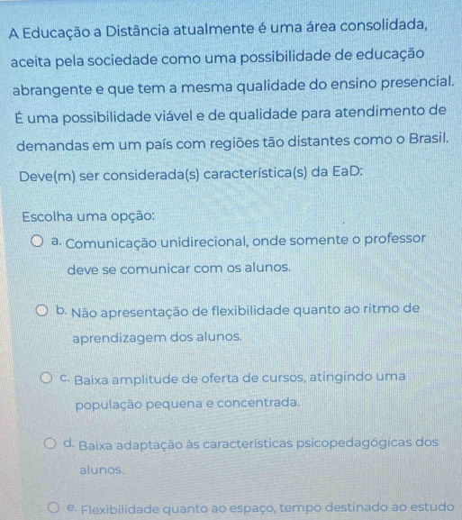 A Educação a Distância atualmente é uma área consolidada,
aceita pela sociedade como uma possibilidade de educação
abrangente e que tem a mesma qualidade do ensino presencial.
É uma possibilidade viável e de qualidade para atendimento de
demandas em um país com regiões tão distantes como o Brasil.
Deve(m) ser considerada(s) característica(s) da EaD:
Escolha uma opção:
ª Comunicação unidirecional, onde somente o professor
deve se comunicar com os alunos.
b. Não apresentação de flexibilidade quanto ao ritmo de
aprendizagem dos alunos.
c- Baixa amplitude de oferta de cursos, atingindo uma
população pequena e concentrada.
d. Baixa adaptação às características psicopedagógicas dos
alunos.
º· Flexibilidade quanto ao espaço, tempo destinado ao estudo