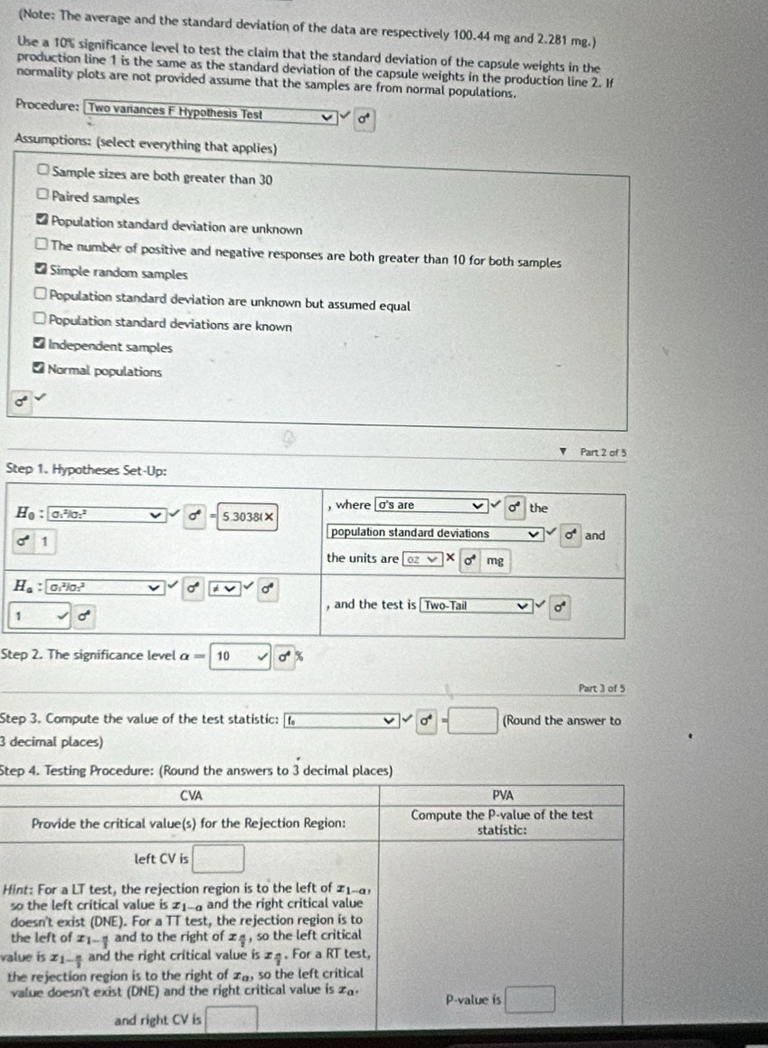 (Note: The average and the standard deviation of the data are respectively 100.44 mg and 2.281 mg.)
Use a 10% significance level to test the claim that the standard deviation of the capsule weights in the
production line 1 is the same as the standard deviation of the capsule weights in the production line 2. If
normality plots are not provided assume that the samples are from normal populations.
Procedure: [Two variances F Hypothesis Test
a
Assumptions: (select everything that applies)
Sample sizes are both greater than 30
Paired samples
Population standard deviation are unknown
The number of positive and negative responses are both greater than 10 for both samples
Simple random samples
Population standard deviation are unknown but assumed equal
Population standard deviations are known
Independent samples
Normal populations
Part 2 of 5
Step 1. Hypotheses Set-Up:
, where σ's are the
H_0: O_1^(2lg _2^2
7^4) 5.3038(×
sigma° 1
population standard deviations sigma^4 and
the units are [oz X mg
H_a:□ 0.^2l0.^2
a * v sqrt()
and the test is Two-Tail 0
1 surd d
Step 2. The significance level alpha = 10 sigma°
Part 3 of 5
Step 3. Compute the value of the test statistic: fo 0^4=□ (Round the answer to
3 decimal places)
Step 4. Testing Procedure: (Round the answers to 3 decimal places)
C VA PVA
Provide the critical value(s) for the Rejection Region: Compute the P-value of the test
statístic:
left CV is □
Hint: For a LT test, the rejection region is to the left of 21-
so the left critical value is 1 1-a and the right critical value
doesn't exist (DNE). For a TT test, the rejection region is to
the left of x_1- n/3  and to the right of x_4 so the left critical
value is 21_4 and the right critical value is ±4. For a RT test,
the rejection region is to the right of x_0 , so the left critical
value doesn't exist (DNE) and the right critical value is x_a. P-value is □
and right CV is □