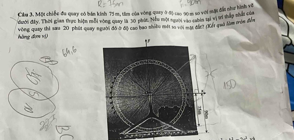 Một chiếc đu quay có bán kính 75 m, tâm của vòng quay ở độ cao 90 m so với mặt đất như hình vẽ 
đưới đây. Thời gian thực hiện mỗi vòng quay là 30 phút. Nếu một người vào cabin tại vị trí thấp nhất của 
vòng quay thì sau 20 phút quay người đó ở độ cao bao nhiêu mét so với mặt đất? (Kết quả làm tròn đến 
àng đơn vị)
y
x
B
12-2x^2 và