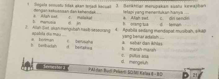 Segala sesuatu tidak akan terjadi kecuali 3. Berikhtiar merupakan suatu kewajiban
dengan kekuasaan dan kehendak .... tetapi yang menentukan hanya ....
a. Aliah swt. c. malaikat a. Allah swt. c. diri sendiri
b. manusia d. jìn b. orang tua d. teman
2. Allah Swt. akan mengubah nasib seseorang 4. Apabila sedang mendapat musibah, sikap
apabila dĩa mau .... yang benar adalah ....
a. beriman c. berusaha a. sabar dan ikhlas
b. benbadah d. bertakwa b. marah-marah
c. putus asa
d. mengeluh
Semester 2 PAI dan Budi Pekerti SD/MI Kelas 6 - BD 21