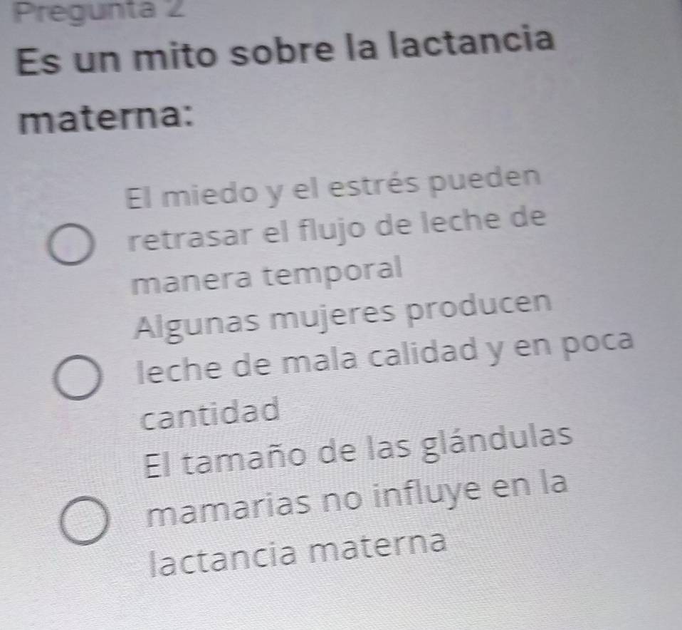 Pregunta 2
Es un mito sobre la lactancia
materna:
El miedo y el estrés pueden
retrasar el flujo de leche de
manera temporal
Algunas mujeres producen
leche de mala calidad y en poca
cantidad
El tamaño de las glándulas
mamarias no influye en la
lactancia materna