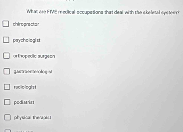 What are FIVE medical occupations that deal with the skeletal system?
chiropractor
psychologist
orthopedic surgeon
gastroenterologist
radiologist
podiatrist
physical therapist