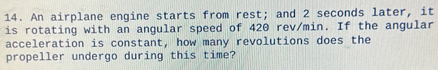 An airplane engine starts from rest; and 2 seconds later, it 
is rotating with an angular speed of 420 rev/min. If the angular 
acceleration is constant, how many revolutions does the 
propeller undergo during this time?