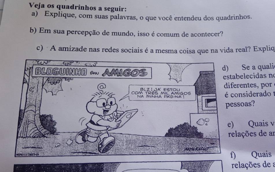 Veja os quadrinhos a seguir: 
a) Explique, com suas palavras, o que você entendeu dos quadrinhos. 
b) Em sua percepção de mundo, isso é comum de acontecer? 
c) A amizade nas redes sociais é a mesma coisa que na vida real? Expliq 
Se a quali 
elecidas n 
rentes 
nsiderado 1 
soas? 
Quais v 
ações de ar 
Quais 
relações de a