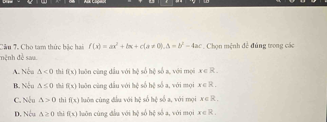 Draw Ask Capılot
Câu 7. Cho tam thức bậc hai f(x)=ax^2+bx+c(a!= 0), △ =b^2-4ac. Chọn mệnh đề đúng trong các
đệnh đề sau.
A. Nếu △ <0</tex> thì f(x) luôn cùng dấu với hệ số hệ số a, với mọi x∈ R.
B. Nếu △ ≤ 0 thì f(x) luôn cùng dấu với hệ số hệ số a, với mọi x∈ R.
C. Nếu △ >0 thì f(x) luôn cùng dấu với hệ số hệ số a, với mọi x∈ R.
D. Nếu △ ≥ 0 thì f(x) luôn cùng dầu với hệ số hệ số a, với mọi x∈ R.