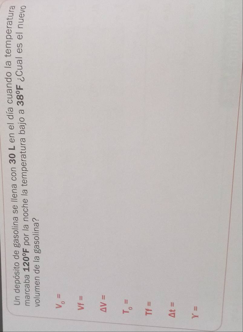 Un depósito de gasolina se llena con 30 L en el día cuando la temperatura
marcaba 120°F por la noche la temperatura bajo a 38°F ¿Cual es el nuevo
volumen de la gasolina?
V_0=
Vf=
△ V=
T_o=
Tf=
△ t=
Y=