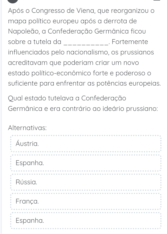 Após o Congresso de Viena, que reorganizou o
mapa político europeu após a derrota de
Napoleão, a Confederação Germânica ficou
sobre a tutela da _. Fortemente
influenciados pelo nacionalismo, os prussianos
acreditavam que poderiam criar um novo
estado político-econômico forte e poderoso o
suficiente para enfrentar as potências europeias.
Qual estado tutelava a Confederação
Germânica e era contrário ao ideário prussiano:
Alternativas:
Áustria.
Espanha.
Rússia.
França.
Espanha.