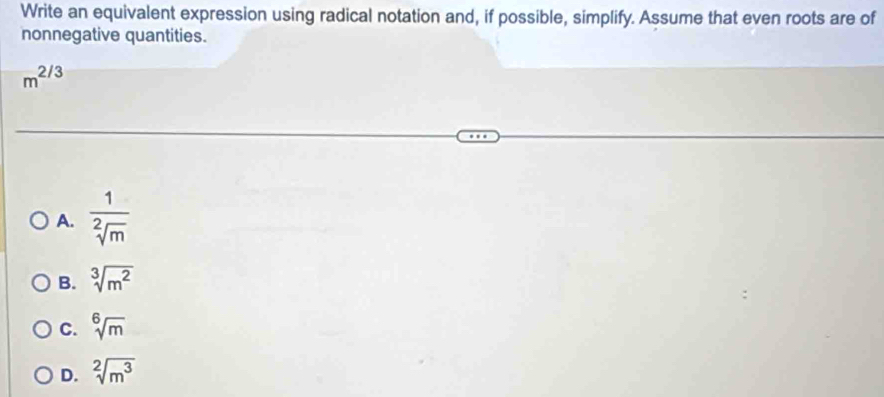 Write an equivalent expression using radical notation and, if possible, simplify. Assume that even roots are of
nonnegative quantities.
m^(2/3)
A.  1/sqrt[2](m) 
B. sqrt[3](m^2)
C. sqrt[6](m)
D. sqrt[2](m^3)