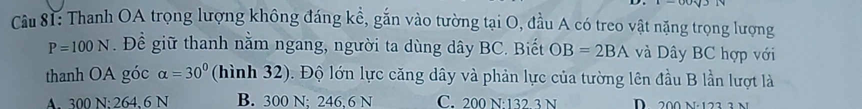 Thanh OA trọng lượng không đáng kể, gắn vào tường tại O, đầu A có treo vật nặng trọng lượng
P=100N. Để giữ thanh nằm ngang, người ta dùng dây BC. Biết OB=2BA và Dây BC hợp với
thanh OA góc alpha =30° (hình 32). Độ lớn lực căng dây và phản lực của tường lên đầu B lần lượt là
A. 300 N : 264 、 6 N B. 300 N; 246, 6 N C. 200 N : 132.3 N D 200 n·123 3 n