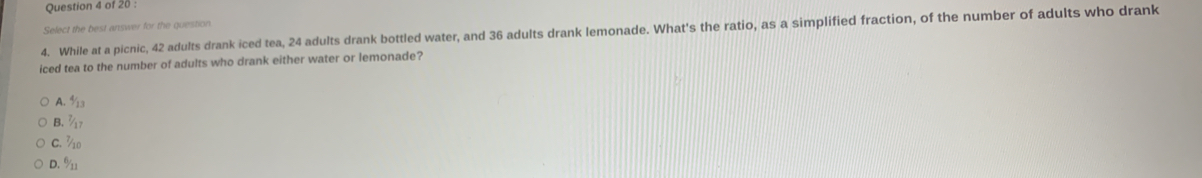 Select the best answer for the question
4. While at a picnic, 42 adults drank iced tea, 24 adults drank bottled water, and 36 adults drank lemonade. What's the ratio, as a simplified fraction, of the number of adults who drank
iced tea to the number of adults who drank either water or lemonade?
A. ½3
B. ¾7
C. ½10
D. % _1