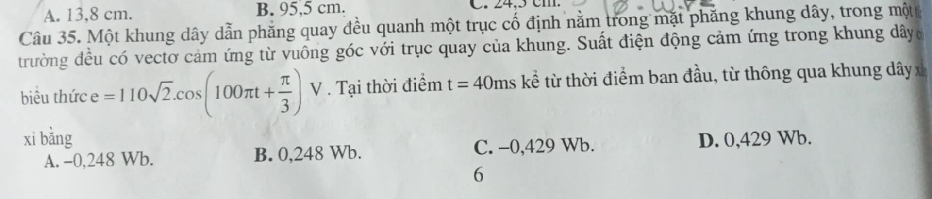 A. 13,8 cm. B. 95,5 cm. C. 24,5 cm
Câu 35. Một khung dây dẫn phăng quay đều quanh một trục cố định nằm trong mặt phăng khung dây, trong mộtt
trường đều có vectơ cảm ứng từ vuông góc với trục quay của khung. Suất điện động cảm ứng trong khung dâyc
biêu thức e =110sqrt(2).cos (100π t+ π /3 ) V . Tại thời điểm t=40ms kể từ thời điểm ban đầu, từ thông qua khung dây x
xì bǎng D. 0,429 Wb.
A. -0,248 Wb. B. 0,248 Wb. C. −0, 429 Wb.
6