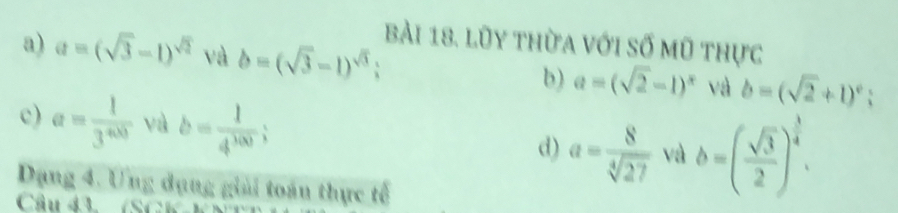 lũy thừa với số mũ thực 
a) a=(sqrt(3)-1)^sqrt(2) và b=(sqrt(3)-1)^sqrt(3) b) a=(sqrt(2)-1)^x và b=(sqrt(2)+1)^0 ` 
c) a= 1/3^(400)  yù b= 1/4^(100) ; d) a= 8/sqrt[4](27)  và b=( sqrt(3)/2 )^ 3/4 . 
Dạng 4. Ưng dạng giải toán thực tế 
Cầu đ3 (SCK