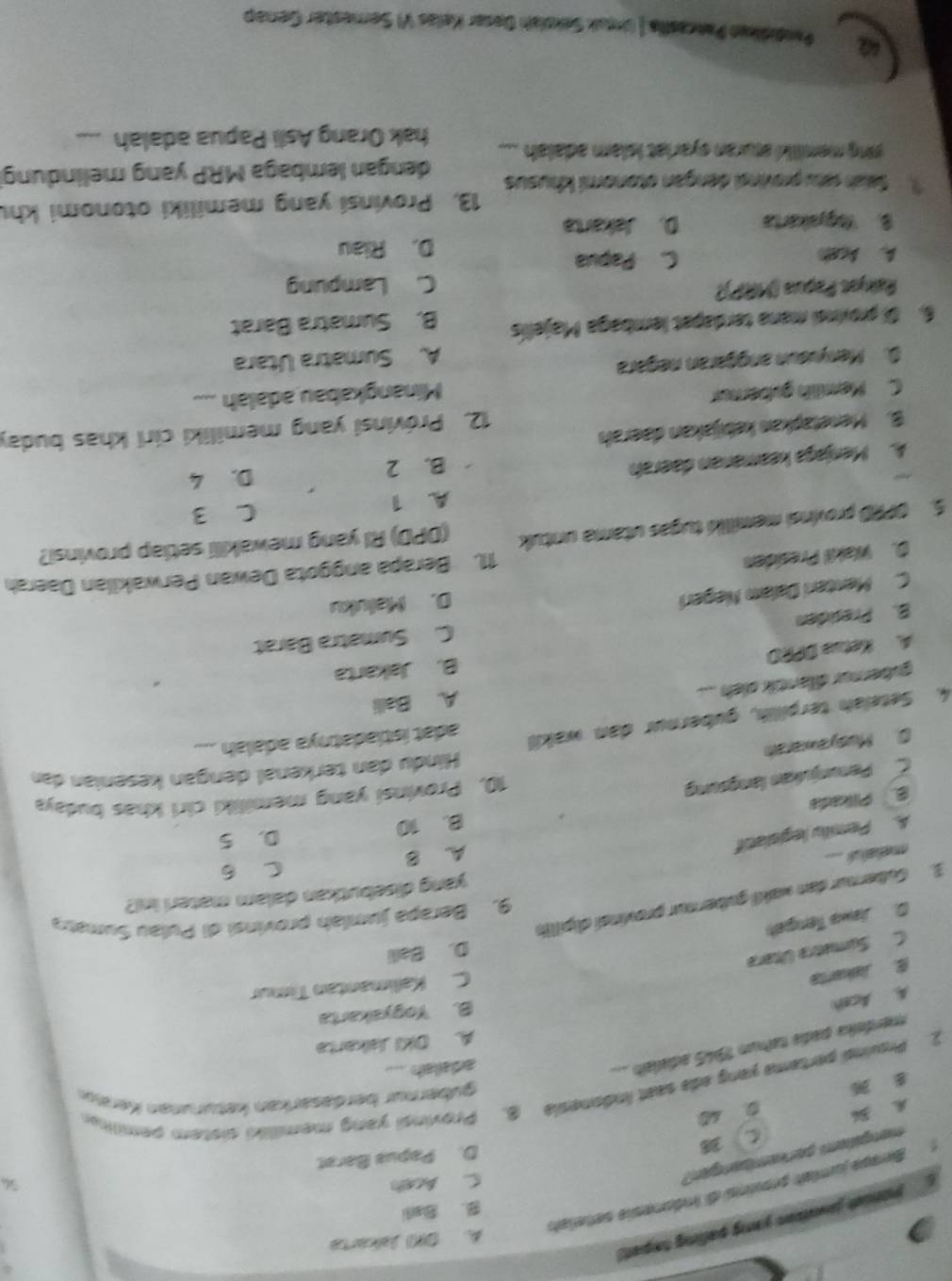 A. DH Jakárta
jonis jwaion yong palling txpet)
B. Bali
Berape jumiat provinsi di indonesie señelah
mengitem perkembangen?
C. Aceh
A. 36 C 38
D. Papua Barat
0 40
2. Prsuinal pertama yang ada seat Indonesia 8. Provinsi yang memiliki sistem pemilie
8 36
gübernur berdasarkan keturunan Keraun
merdeka pada naíum 1945 adialaío
adailah
A. DKI Jskarta
A. Aceh
B. Yogyakarta
Jakents
C. Kalimantan Timur
C. Sumetra Últera
D. Balli
D Jawa Tengeh
9. Berapa jumlah provinsi di Pulau Sumata
3. Gubernur den wakii gubernur provinsí dipillh
yang disebutkan dalam materi ini?
C 6
melatul
D. 5
A. Pemilu legislatif A. B
B. Plkada B. 10
C Penunjukan langsung
10, Provinsi yang memiliki ciri khas budaya
Hindu dan terkenal dengan kesenian dan
0. Musyawarah
4. Seteläh terpillih, gubernur dan waki adat istiadatnya adalah ...
gubernur dilantik sieh .... A. Balli
A. Ketua DPRD B. Jakarta
C. Sumatra Barat
B. Presiden
C. Menteri Dalam Negeri
D. Maluku
D. Wakil Presiden
11. Berapa anggota Dewan Perwakilan Daerah
5. OPRD provinsi memilii tugas utama untuk (DPD) RI yang mewakilli setlap provinsi?
A. 1
C 3
B. 2
A. Menjaga keamanan daerah D. 4
12. Próvinsi yang memiliki ciri khas buday
B. Menetapkan kebijakan daerah
C. Mamilih gybernur
Minangkabau adalah ...
D. Menyieun anggaran negara
A. Sumatra Utara
6. Di provinei mana terdapat lembaga Majellís B. Sumatra Barat
Pałyot Paçus (MRP)) C. Lampung
A. Acah C. Papua
D. Riau
B. Yogyakarta D. Jakarta
13. Provinsi yang memiliki otonomi khu
1  Sah ratu provindi dengan otonomi khusus
ying memiliki sturan eyariat islam adalah .... dengan lembaga MRP yang melindung
hak Orang Asli Papua adalah
Pandidkkan Pancaślla.| (rguk Sekolah Desar Kelas VI Semester Genap