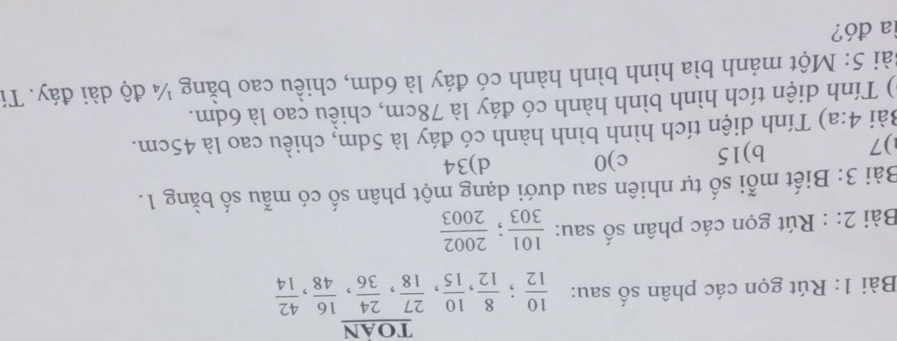 toan
Bài 1: Rút gọn các phân số sau:  10/12 ;  8/12 ,  10/15 ,  27/18 ,  24/36 ,  16/48 ,  42/14 
Bài 2: : Rút gọn các phân số sau:  101/303 ;  2002/2003 
Bài 3: Biết mỗi số tự nhiên sau dưới dạng một phân số có mẫu số bằng 1.
) 7
b) 15
c) 0 d) 34
Bài 4:a) Tính diện tích hình bình hành có đáy là 5dm, chiều cao là 45cm.
) Tính diện tích hình bình hành có đáy là 78cm, chiều cao là 6dm.
Sài 5: Một mảnh bìa hình bình hành có đáy là 6dm, chiều cao bằng ¼ độ dài đáy. Tí
la đó?