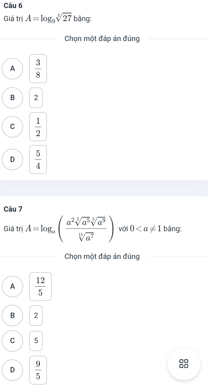 Giá trị A=log _9sqrt[4](27) bằng:
Chọn một đáp án đúng
A  3/8 
B 2
C  1/2 
D  5/4 
Câu 7
Giá trị A=log _a( a^2sqrt[3](a^5)sqrt[5](a^9)/sqrt[15](a^7) ) với 0 bằng:
Chọn một đáp án đúng
A  12/5 
B 2
C 5
D  9/5 
00
□□