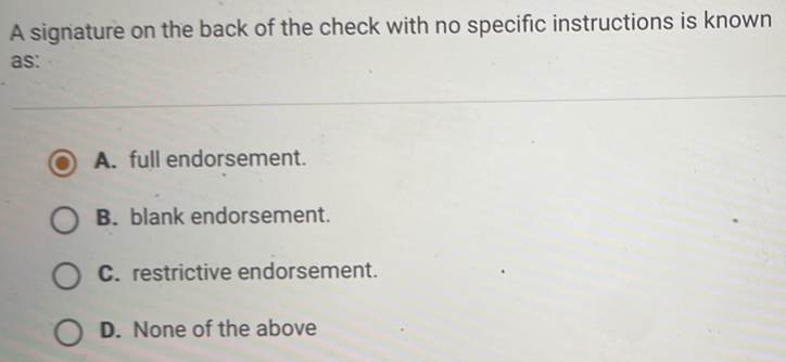 A signature on the back of the check with no specific instructions is known
as:
A. full endorsement.
B. blank endorsement.
C. restrictive endorsement.
D. None of the above