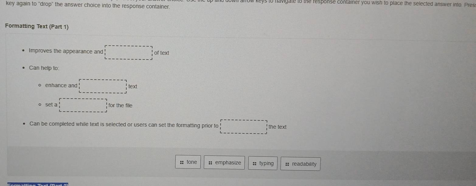 to havigate to the response container you wish to place the selected answer into. Pres 
key again to “drop” the answer choice into the response container. 
Formatting Text (Part 1) 
Improves the appearance and of text 
Can help to: 
。 enhance and text 
o set a for the file 
Can be completed while text is selected or users can set the formatting prior to the text 
:: tone :: emphasize ::typing :: readability