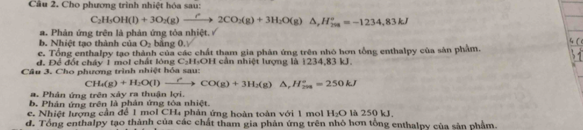 Cho phương trình nhiệt hóa sau:
C_2H_5OH(l)+3O_2(g)xrightarrow i^*2CO_2(g)+3H_2O(g)△ , H_(298)^o=-1234, 83kJ
a. Phản ứng trên là phản ứng tỏa nhiệt, /
b. Nhiệt tạo thành của O_2 bằng 0.
c. Tổng enthalpy tạo thành của các chất tham gia phản ứng trên nhó hơn tổng enthalpy của sản phẩm.
d. Để đốt cháy 1 mol chất lỏng C₂H₃OH cần nhiệt lượng là 1234, 83 kJ.
Câu 3. Cho phương trình nhiệt hóa sau:
CH_4(g)+H_2O(l)xrightarrow rho CO(g)+3H_2(g)△ _rH_(298)^o=250kJ
a. Phản ứng trên xảy ra thuận lợi.
b. Phản ứng trên là phản ứng tỏa nhiệt.
c. Nhiệt lượng cần để 1 mol CH₄ phản ứng hoàn toàn với 1 mol H_2O là 250 kJ.
d. Tổng enthalpy tạo thành của các chất tham gia phản ứng trên nhỏ hơn tổng enthalpy của sản phẩm.