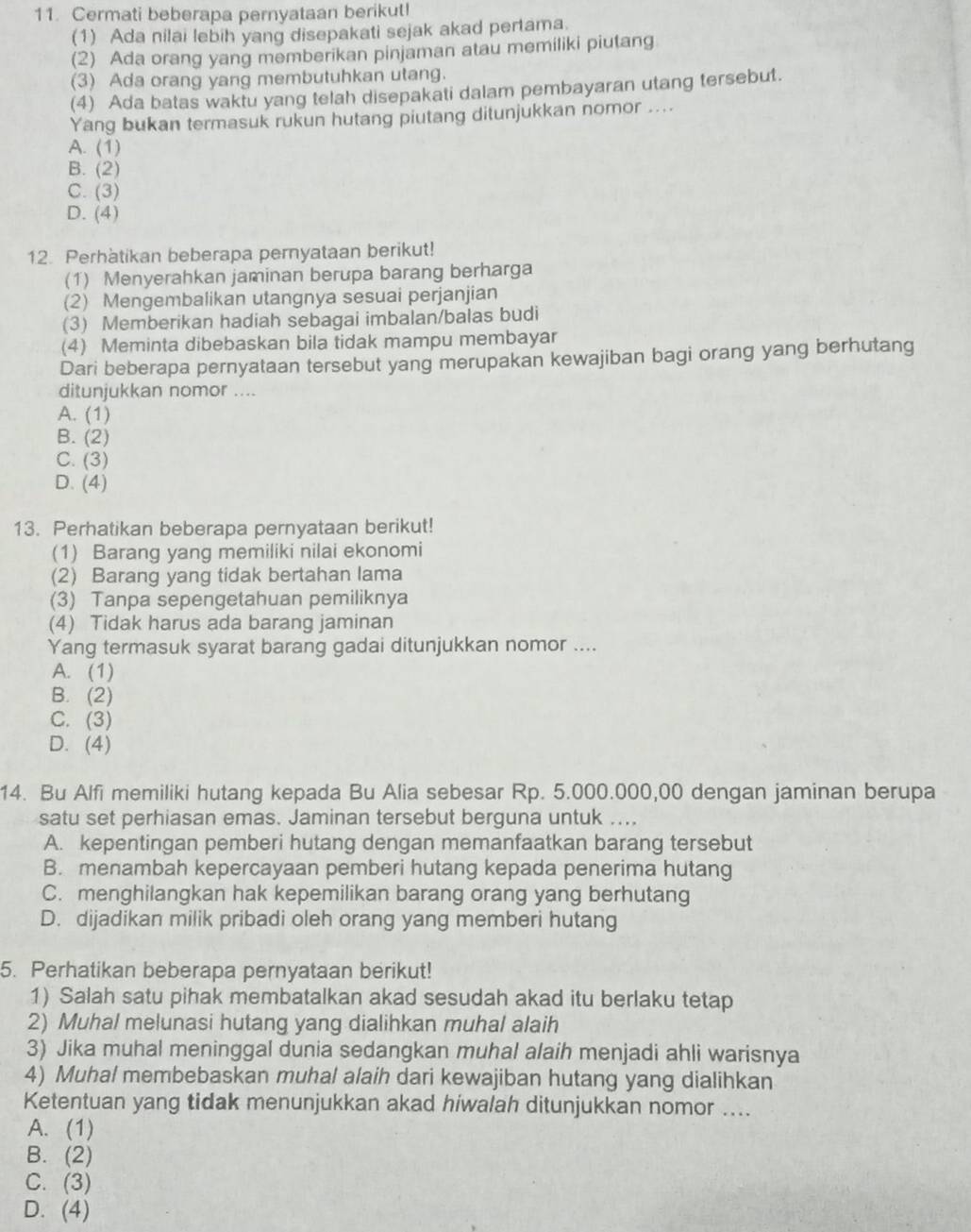 Cermati beberapa pernyataan berikut!
(1) Ada nilai lebih yang disepakati sejak akad pertama.
(2) Ada orang yang memberikan pinjaman atau memiliki piutang
(3) Ada orang yang membutuhkan utang.
(4) Ada batas waktu yang telah disepakati dalam pembayaran utang tersebut.
Yang bukan termasuk rukun hutang piutang ditunjukkan nomor ....
A. (1)
B. (2)
C. (3)
D. (4)
12. Perhatikan beberapa pernyataan berikut!
(1) Menyerahkan jaminan berupa barang berharga
(2) Mengembalikan utangnya sesuai perjanjian
(3) Memberikan hadiah sebagai imbalan/balas budi
(4) Meminta dibebaskan bila tidak mampu membayar
Dari beberapa pernyataan tersebut yang merupakan kewajiban bagi orang yang berhutang
ditunjukkan nomor ....
A. (1)
B. (2)
C. (3)
D. (4)
13. Perhatikan beberapa pernyataan berikut!
(1) Barang yang memiliki nilai ekonomi
(2) Barang yang tidak bertahan lama
(3) Tanpa sepengetahuan pemiliknya
(4) Tidak harus ada barang jaminan
Yang termasuk syarat barang gadai ditunjukkan nomor ....
A. (1)
B. (2)
C. (3)
D. (4)
14. Bu Alfi memiliki hutang kepada Bu Alia sebesar Rp. 5.000.000,00 dengan jaminan berupa
satu set perhiasan emas. Jaminan tersebut berguna untuk ....
A. kepentingan pemberi hutang dengan memanfaatkan barang tersebut
B. menambah kepercayaan pemberi hutang kepada penerima hutang
C. menghilangkan hak kepemilikan barang orang yang berhutang
D. dijadikan milik pribadi oleh orang yang memberi hutang
5. Perhatikan beberapa pernyataan berikut!
1) Salah satu pihak membatalkan akad sesudah akad itu berlaku tetap
2) Muhal melunasi hutang yang dialihkan muhal alaih
3) Jika muhal meninggal dunia sedangkan muhal alaih menjadi ahli warisnya
4) Muhal membebaskan muhal alaih dari kewajiban hutang yang dialihkan
Ketentuan yang tidak menunjukkan akad hiwalah ditunjukkan nomor ....
A. (1)
B. (2)
C. (3)
D. (4)