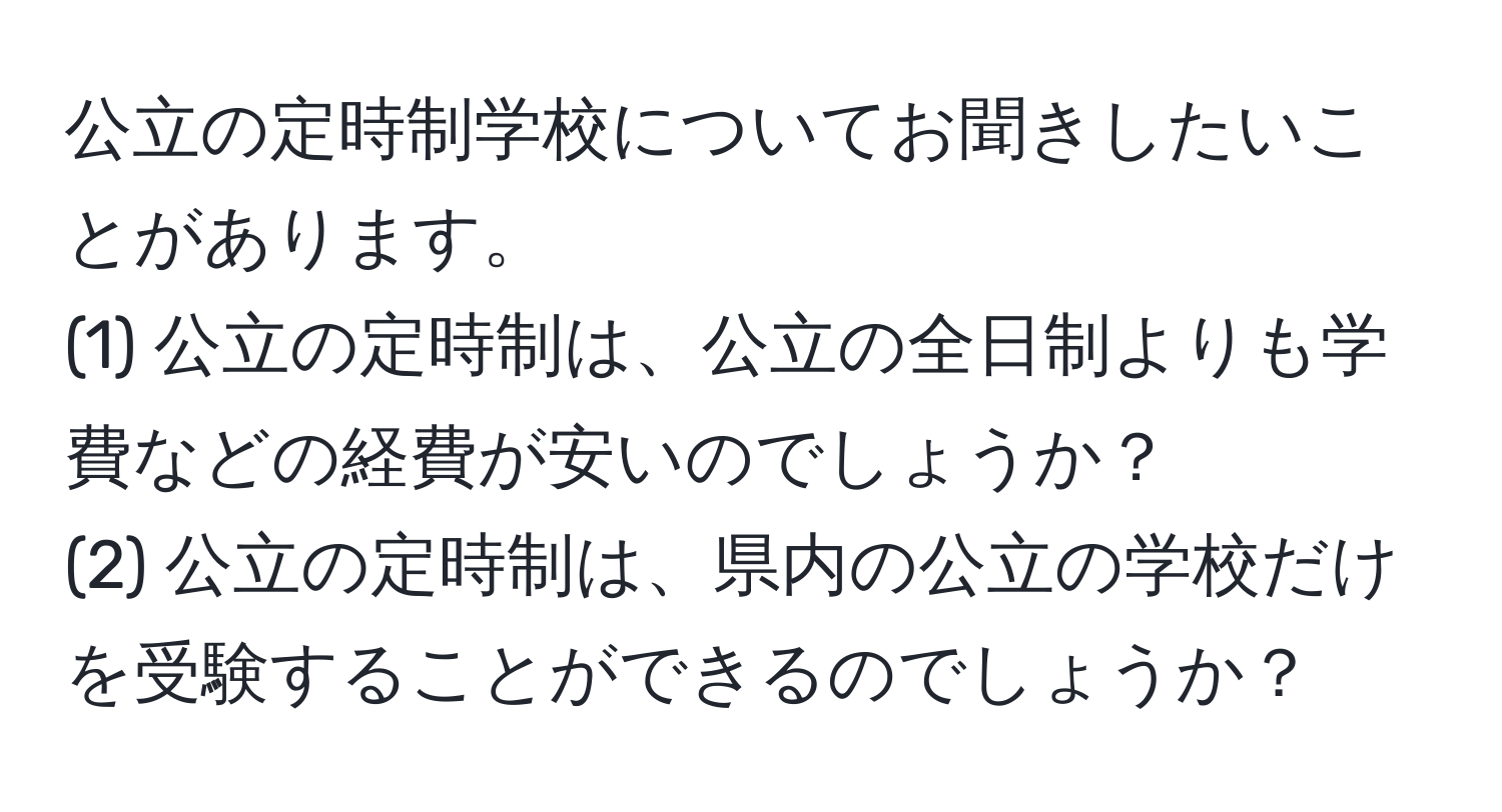 公立の定時制学校についてお聞きしたいことがあります。  
(1) 公立の定時制は、公立の全日制よりも学費などの経費が安いのでしょうか？  
(2) 公立の定時制は、県内の公立の学校だけを受験することができるのでしょうか？