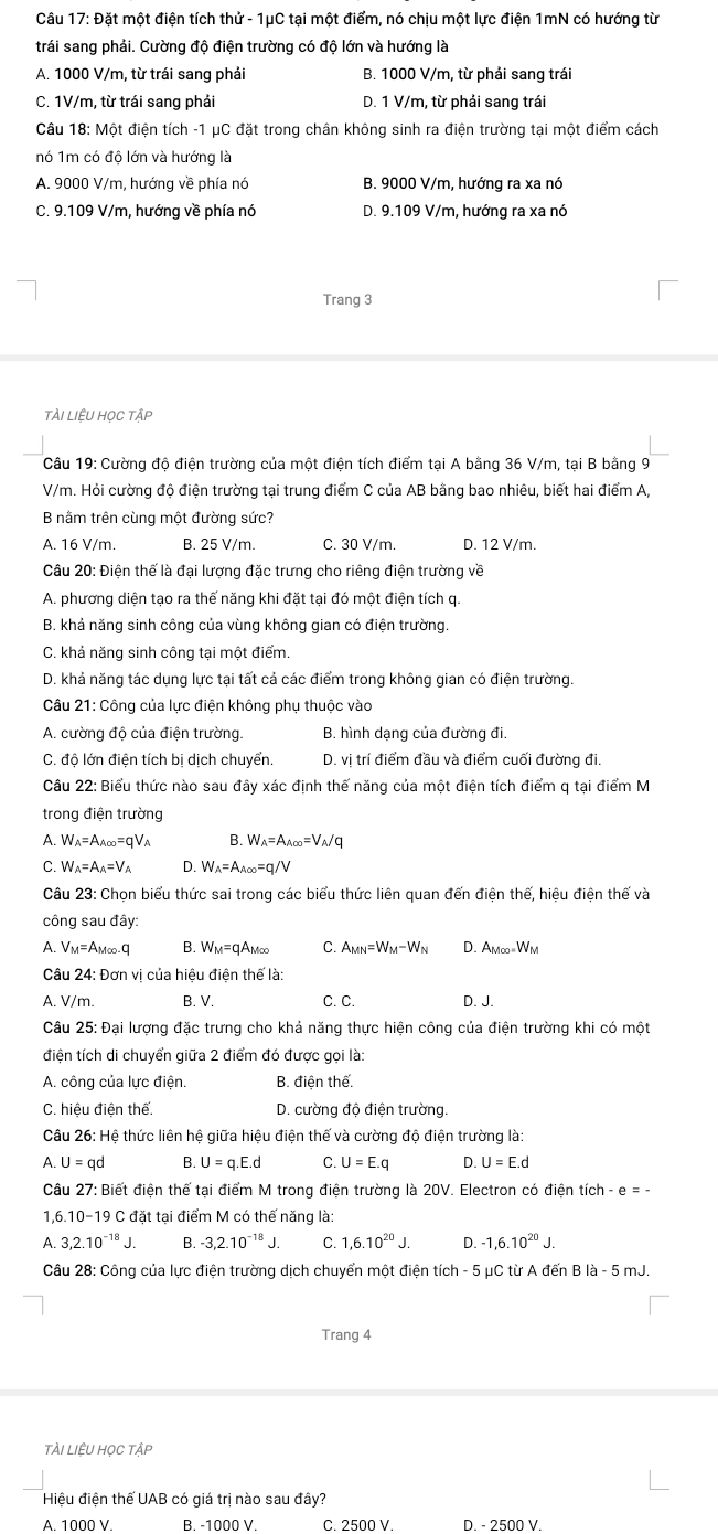 Đặt một điện tích thử - 1μC tại một điểm, nó chịu một lực điện 1mN có hướng từ
trái sang phải. Cường độ điện trường có độ lớn và hướng là
A. 1000 V/m, từ trái sang phải B. 1000 V/m, từ phải sang trái
C. 1V/m, từ trái sang phải D. 1 V/m, từ phải sang trái
Câu 18: Một điện tích -1 μC đặt trong chân không sinh ra điện trường tai một điểm cách
nó 1m có độ lớn và hướng là
A. 9000 V/m, hướng về phía nó B. 9000 V/m, hướng ra xa nó
C. 9.109 V/m, hướng về phía nó D. 9.109 V/m, hướng ra xa nó
Trang 3
tÀi LiệU Học tập
Câu 19: Cường độ điện trường của một điện tích điểm tại A bằng 36 V/m, tại B bằng 9
V/m. Hỏi cường độ điện trường tại trung điểm C của AB bằng bao nhiêu, biết hai điểm A,
B nằm trên cùng một đường sức?
A. 16 V/m. B. 25 V/m. C. 30 V/m. D. 12 V/m.
Câu 20: Điện thế là đại lượng đặc trưng cho riêng điện trường về
A. phương diện tạo ra thế năng khi đặt tại đó một điện tích q
B. khả năng sinh công của vùng không gian có điện trường.
C. khả năng sinh công tại một điểm
D. khả năng tác dụng lực tại tất cả các điểm trong không gian có điện trường.
Câu 21: Công của lực điện không phụ thuộc vào
A. cường độ của điện trường. B. hình dạng của đường đi
C. độ lớn điện tích bị dịch chuyển. D. vị trí điểm đầu và điểm cuối đường đi.
Câu 22: Biểu thức nào sau đây xác định thế năng của một điện tích điểm q tại điểm M
trong điện trường
A. W_A=A_A∈fty =qV_A B. W_A=A_A∈fty =V_A/q
C.  W_A=A_A=V_A D. W_A=A_A∈fty =q/V
Câu 23 : Chon biểu thức sai trong các biểu thức liên quan đến điện thế, hiệu điện thế và
công sau đây:
A. Vm=Am∞-q B. Wm=qAm∞ C. A_MN=W_M-W_N D. AMoo=W_M
Câu 24: Đơn vị của hiệu điện thể là:
A. V/m. B. V. C. C. D. J.
Câu 25: Đại lượng đặc trưng cho khả năng thực hiện công của điện trường khi có một
điện tích di chuyển giữa 2 điểm đó được gọi là:
A. công của lực điện B. điện thế.
C. hiệu điện thể. D. cường độ điện trường.
Câu 26: Hệ thức liên hệ giữa hiệu điện thế và cường độ điện trường là:
A. U=qd B. U=q.E.d C. U=E.q D. U=E.d
Câu 27: Biết điện thế tại điểm M trong điện trường là 20V. Electron có điện tích - e = -
1,6.10-19 C đặt tại điểm M có thế năng là:
A. 3,2.10^(-18)J. B. -3,2.10^(-18)J. C. 1,6.10^(20)J. D. -1,6.10^(20)J.
Câu 28: Công của lực điện trường dịch chuyển một điện tích - 5 μC từ A đến B là - 5 mJ.
Trang 4
tài LiệU HọC tập
Hiệu điện thế UAB có giá trị nào sau đây?
A. 1000 V. B. -1000 V. C. 2500 V. D. - 2500 V
