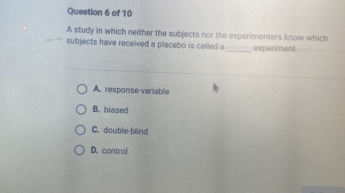 A study in which neither the subjects nor the experimenters know which
subjects have received a placebo is called a_ experiment.
A. response-variable
B. biased
C. double-blind
D. control