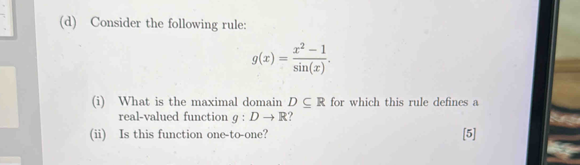 Consider the following rule:
g(x)= (x^2-1)/sin (x) . 
(i) What is the maximal domain D⊂eq R for which this rule defines a 
real-valued function g:Dto R ? 
(ii) Is this function one-to-one? [5]