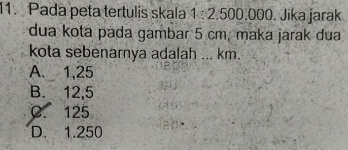 Pada peta tertulis skala 1:2.50 0.000. Jika jarak
dua kota pada gambar 5 cm, maka jarak dua
kota sebenarnya adalah ... km.
A. 1,25
B. 12,5
C. 125
D. 1.250