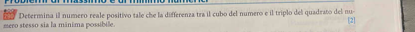 290 Determina il numero reale positivo tale che la differenza tra il cubo del numero e il triplo del quadrato del nu- 
mero stesso sia la minima possibile. 
[2]